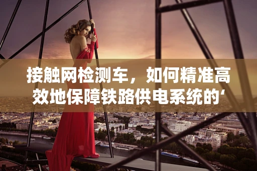 接触网检测车，如何精准高效地保障铁路供电系统的‘神经线’？