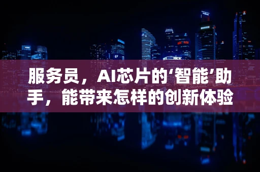 服务员，AI芯片的‘智能’助手，能带来怎样的创新体验？