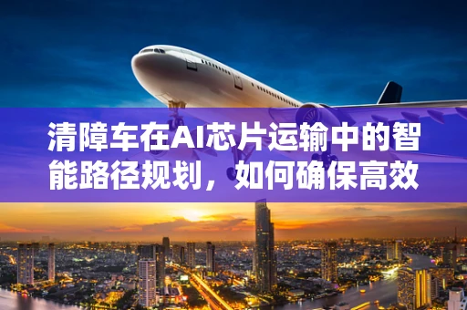清障车在AI芯片运输中的智能路径规划，如何确保高效与安全？
