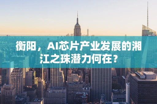 衡阳，AI芯片产业发展的湘江之珠潜力何在？