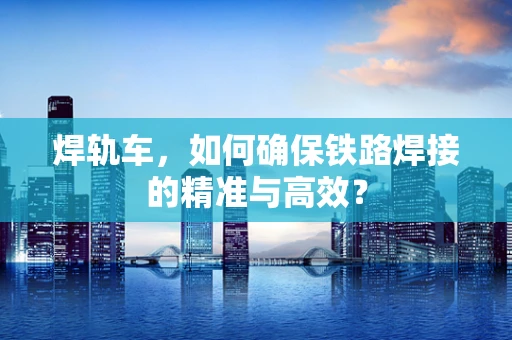 焊轨车，如何确保铁路焊接的精准与高效？