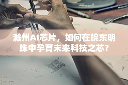 滁州AI芯片，如何在皖东明珠中孕育未来科技之芯？