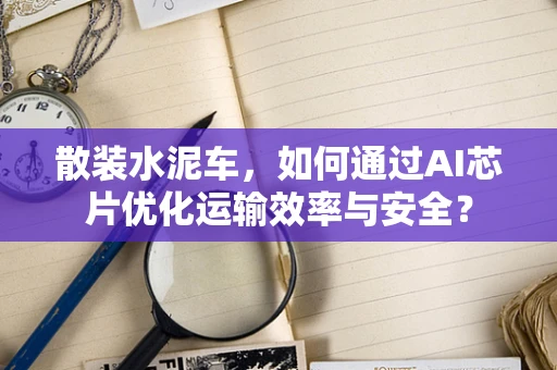 散装水泥车，如何通过AI芯片优化运输效率与安全？