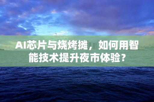 AI芯片与烧烤摊，如何用智能技术提升夜市体验？