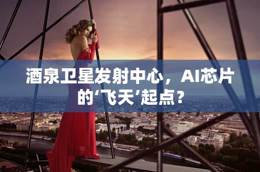 酒泉卫星发射中心，AI芯片的‘飞天’起点？