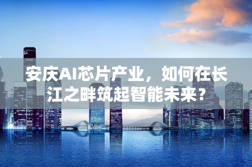 安庆AI芯片产业，如何在长江之畔筑起智能未来？