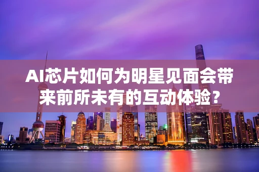 AI芯片如何为明星见面会带来前所未有的互动体验？
