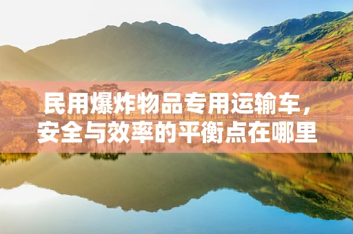 民用爆炸物品专用运输车，安全与效率的平衡点在哪里？