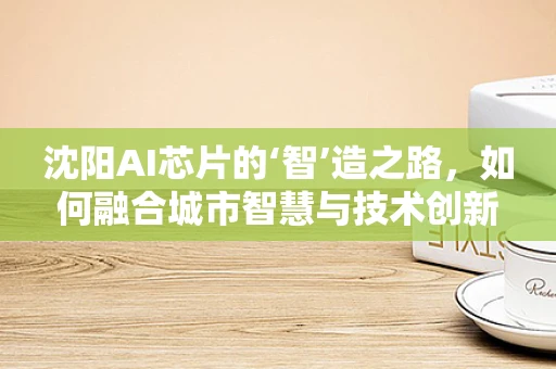 沈阳AI芯片的‘智’造之路，如何融合城市智慧与技术创新？