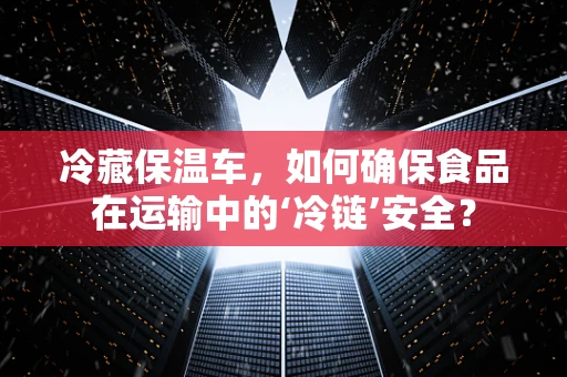 冷藏保温车，如何确保食品在运输中的‘冷链’安全？