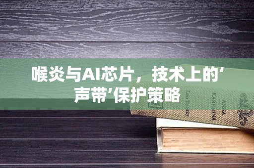 喉炎与AI芯片，技术上的‘声带’保护策略