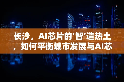 长沙，AI芯片的‘智’造热土，如何平衡城市发展与AI芯片创新？
