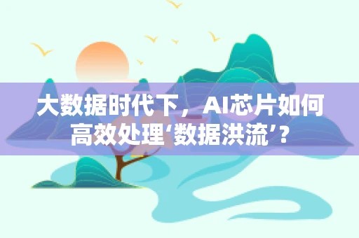 大数据时代下，AI芯片如何高效处理‘数据洪流’？