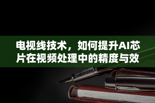 电视线技术，如何提升AI芯片在视频处理中的精度与效率？