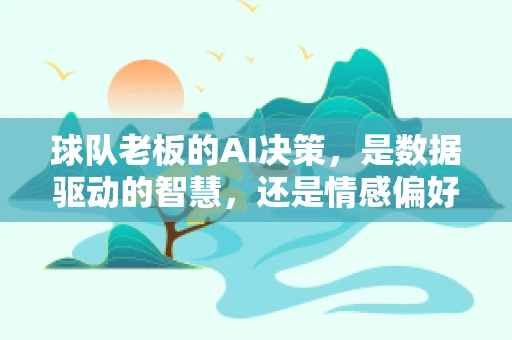 球队老板的AI决策，是数据驱动的智慧，还是情感偏好的陷阱？