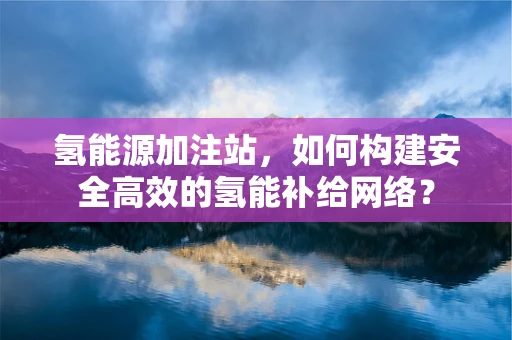 氢能源加注站，如何构建安全高效的氢能补给网络？