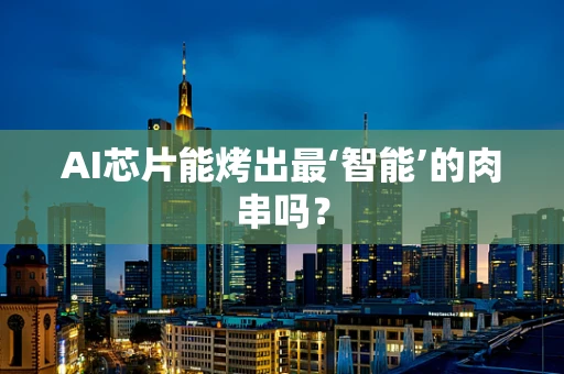 AI芯片能烤出最‘智能’的肉串吗？