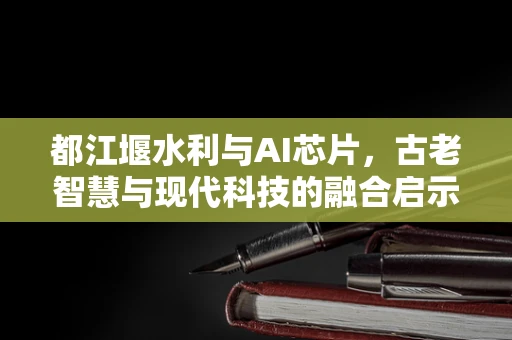 都江堰水利与AI芯片，古老智慧与现代科技的融合启示