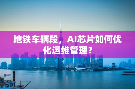 地铁车辆段，AI芯片如何优化运维管理？