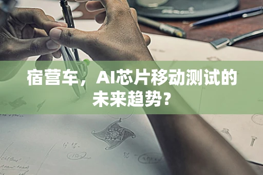 宿营车，AI芯片移动测试的未来趋势？