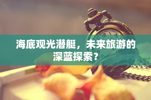 海底观光潜艇，未来旅游的深蓝探索？