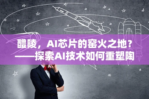 醴陵，AI芯片的窑火之地？——探索AI技术如何重塑陶瓷之乡的未来