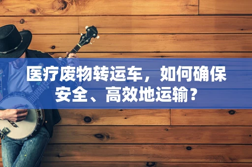 医疗废物转运车，如何确保安全、高效地运输？