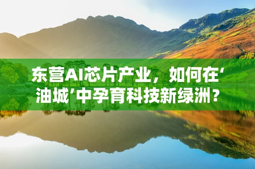 东营AI芯片产业，如何在‘油城’中孕育科技新绿洲？