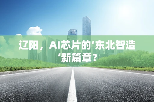 辽阳，AI芯片的‘东北智造’新篇章？