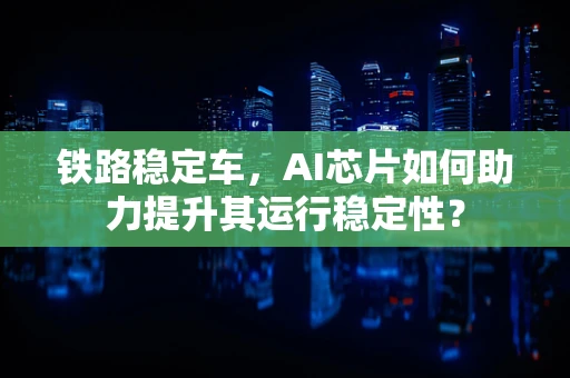 铁路稳定车，AI芯片如何助力提升其运行稳定性？