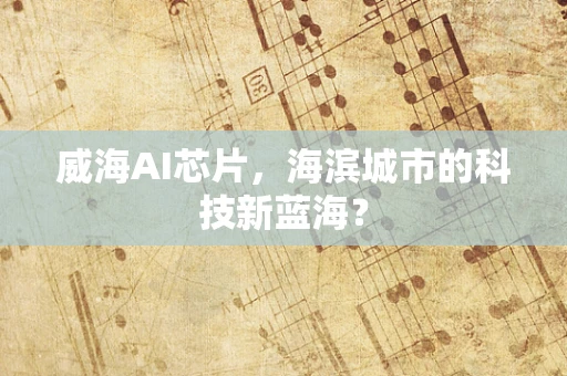 威海AI芯片，海滨城市的科技新蓝海？