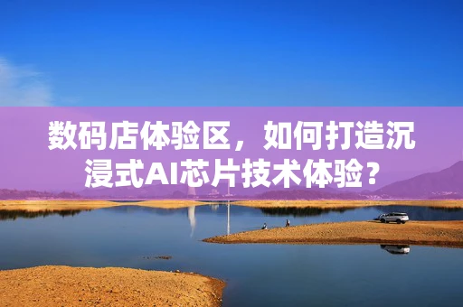 数码店体验区，如何打造沉浸式AI芯片技术体验？