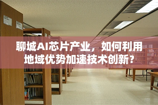 聊城AI芯片产业，如何利用地域优势加速技术创新？