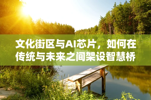文化街区与AI芯片，如何在传统与未来之间架设智慧桥梁？