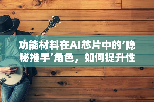 功能材料在AI芯片中的‘隐秘推手’角色，如何提升性能与效率？