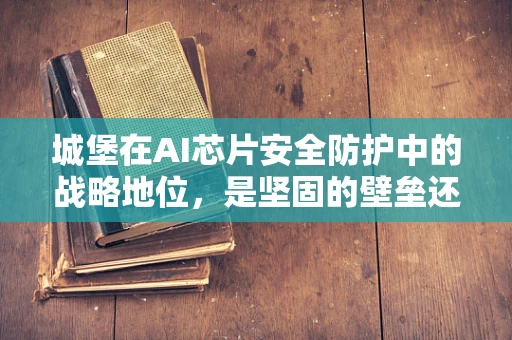 城堡在AI芯片安全防护中的战略地位，是坚固的壁垒还是过时的象征？