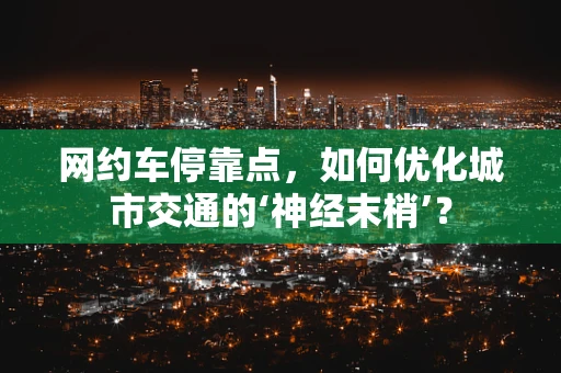 网约车停靠点，如何优化城市交通的‘神经末梢’？