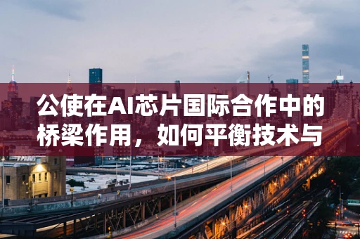 公使在AI芯片国际合作中的桥梁作用，如何平衡技术与外交的双重挑战？
