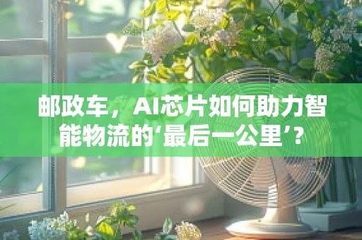 邮政车，AI芯片如何助力智能物流的‘最后一公里’？