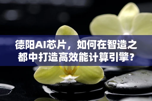 德阳AI芯片，如何在智造之都中打造高效能计算引擎？