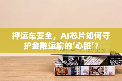 押运车安全，AI芯片如何守护金融运输的‘心脏’？