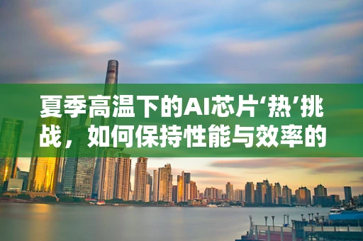 夏季高温下的AI芯片‘热’挑战，如何保持性能与效率的平衡？