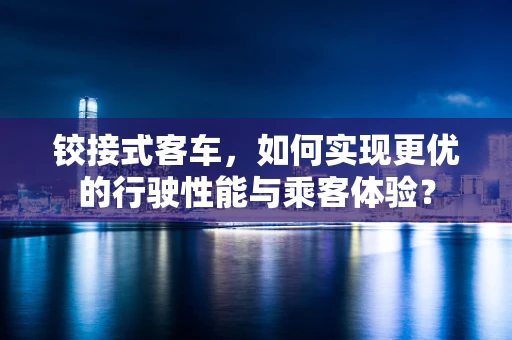铰接式客车，如何实现更优的行驶性能与乘客体验？