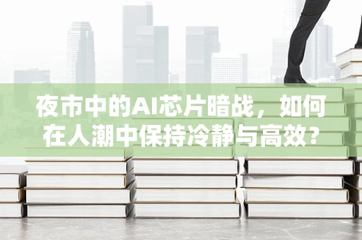 夜市中的AI芯片暗战，如何在人潮中保持冷静与高效？