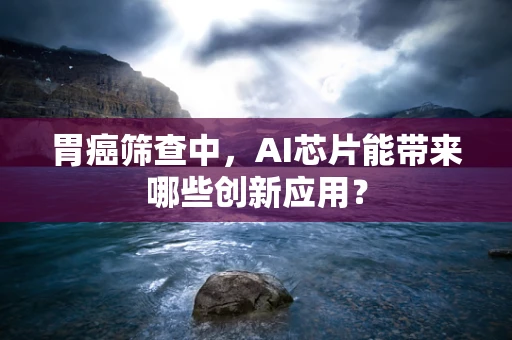 胃癌筛查中，AI芯片能带来哪些创新应用？