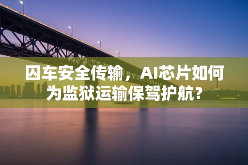 囚车安全传输，AI芯片如何为监狱运输保驾护航？
