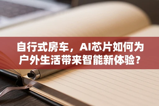 自行式房车，AI芯片如何为户外生活带来智能新体验？