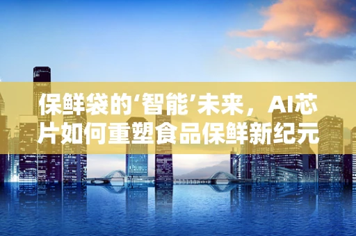 保鲜袋的‘智能’未来，AI芯片如何重塑食品保鲜新纪元？
