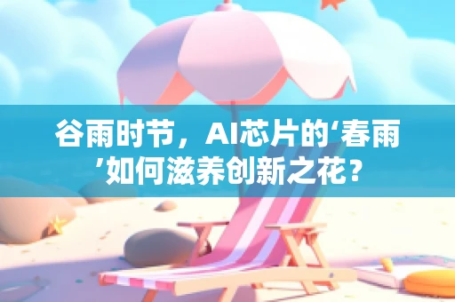 谷雨时节，AI芯片的‘春雨’如何滋养创新之花？