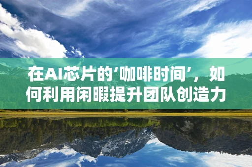 在AI芯片的‘咖啡时间’，如何利用闲暇提升团队创造力？